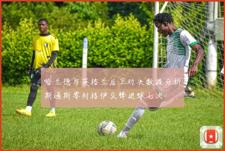 哈兰德与英格兰后卫对决数据分析斯通斯零封格伊交锋进球七次