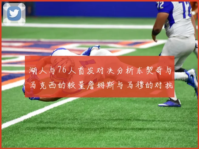 湖人与76人首发对决分析东契奇与马克西的较量詹姆斯与马穆的对抗大帝与凯斯勒的比拼