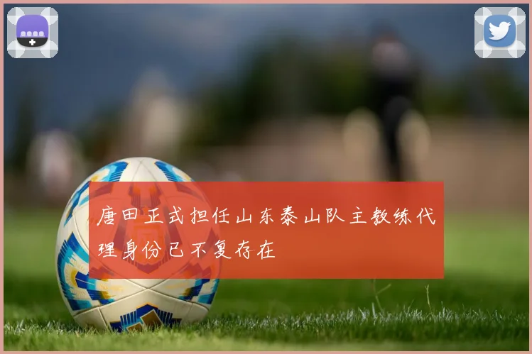 唐田正式担任山东泰山队主教练代理身份已不复存在