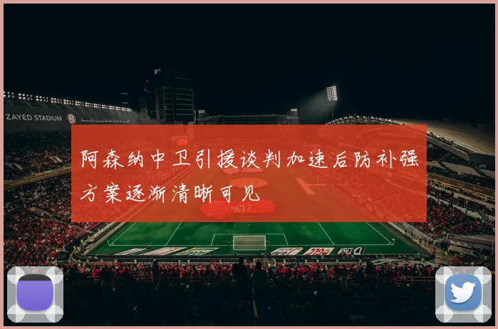 阿森纳中卫引援谈判加速后防补强方案逐渐清晰可见