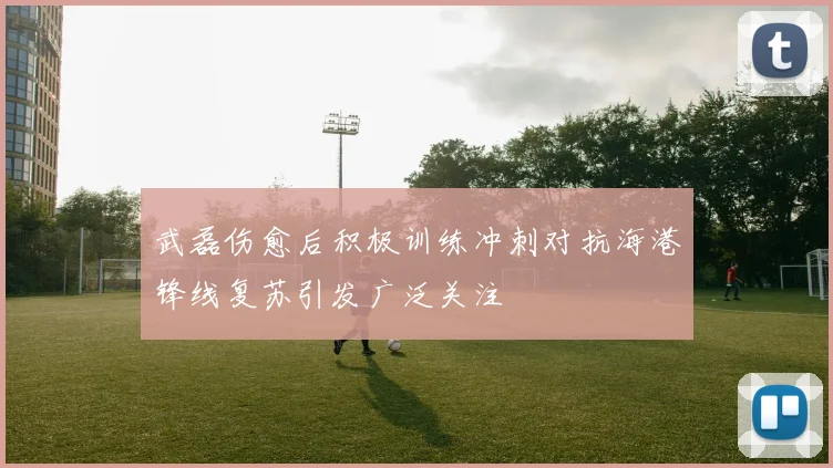 武磊伤愈后积极训练冲刺对抗海港锋线复苏引发广泛关注