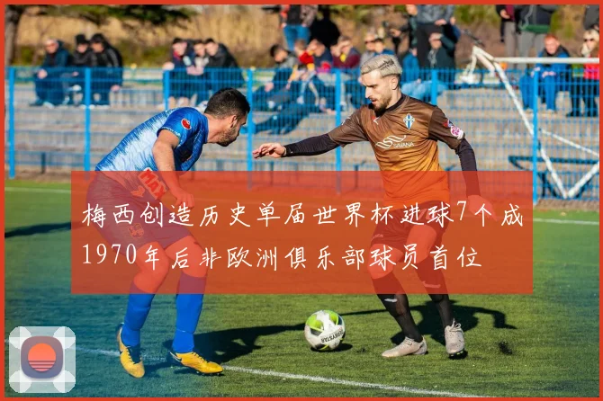 梅西创造历史单届世界杯进球7个成1970年后非欧洲俱乐部球员首位