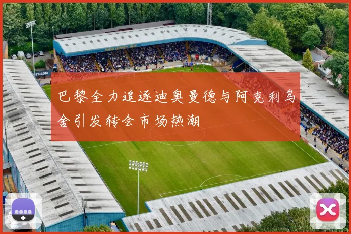 巴黎全力追逐迪奥曼德与阿克利乌舍引发转会市场热潮